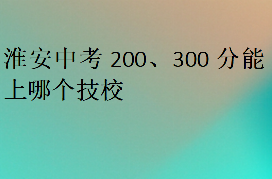 淮安中考200、300分能上哪個(gè)技校